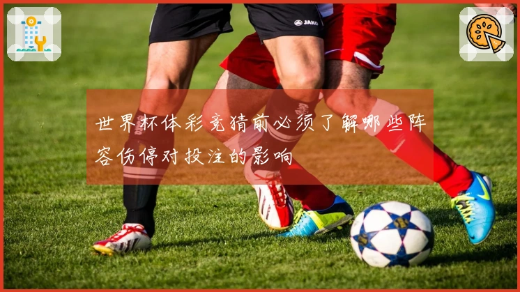 世界杯体彩竞猜前必须了解哪些阵容伤停对投注的影响